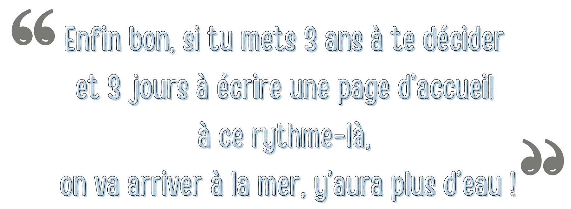 Enfin bon, si tu mets 3 ans à te décider et 3 jours à écrire une page d’accueil à ce rythme-là, on va arriver à la mer, y’aura plus d’eau !